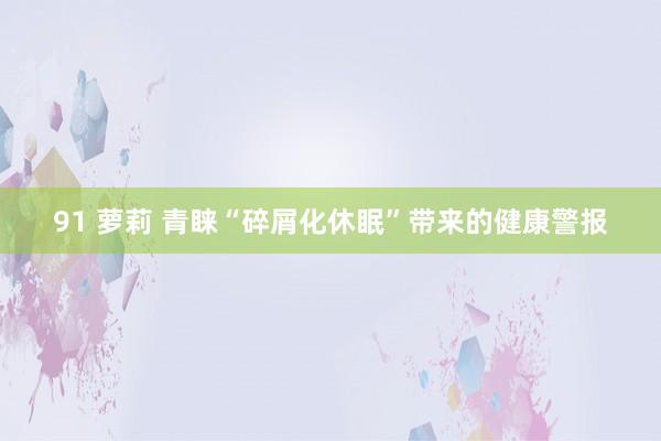 91 萝莉 青睐“碎屑化休眠”带来的健康警报