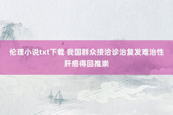 伦理小说txt下载 我国群众接洽诊治复发难治性肝癌得回推崇
