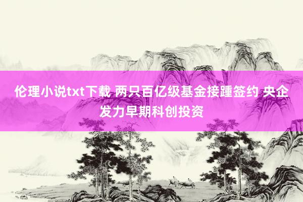 伦理小说txt下载 两只百亿级基金接踵签约 央企发力早期科创投资