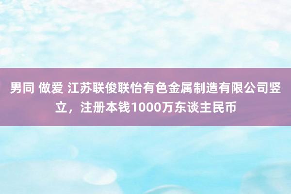 男同 做爱 江苏联俊联怡有色金属制造有限公司竖立，注册本钱1000万东谈主民币
