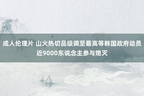 成人伦理片 山火热切品级调至最高等　韩国政府动员近9000东说念主参与熄灭