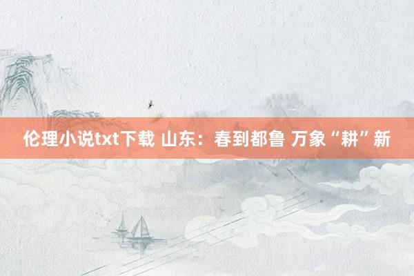 伦理小说txt下载 山东：春到都鲁 万象“耕”新