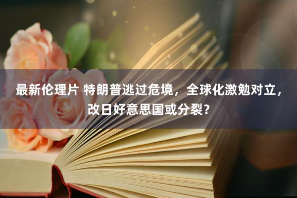 最新伦理片 特朗普逃过危境，全球化激勉对立，改日好意思国或分裂？
