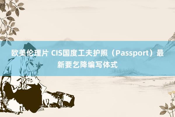 欧美伦理片 CIS国度工夫护照（Passport）最新要乞降编写体式