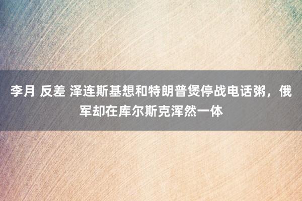 李月 反差 泽连斯基想和特朗普煲停战电话粥，俄军却在库尔斯克浑然一体