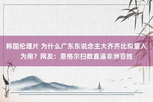 韩国伦理片 为什么广东东说念主大齐齐比拟量入为用？网友：恩格尔扫数直逼非洲百姓