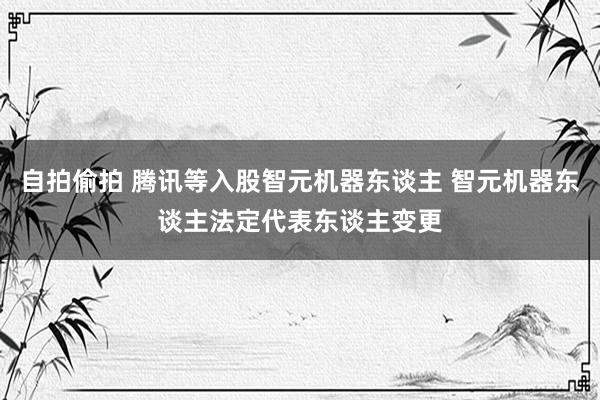 自拍偷拍 腾讯等入股智元机器东谈主 智元机器东谈主法定代表东谈主变更