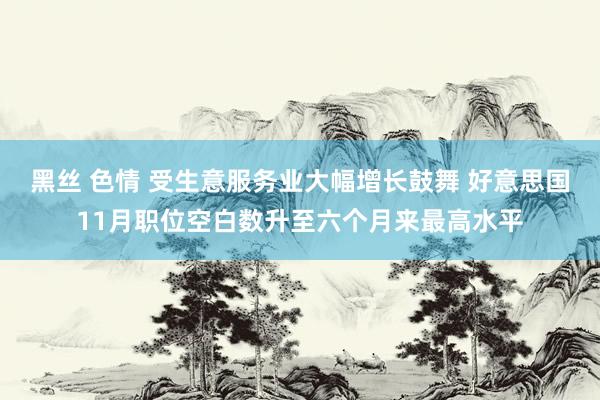 黑丝 色情 受生意服务业大幅增长鼓舞 好意思国11月职位空白数升至六个月来最高水平