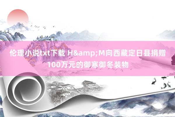 伦理小说txt下载 H&M向西藏定日县捐赠100万元的御寒御冬装物