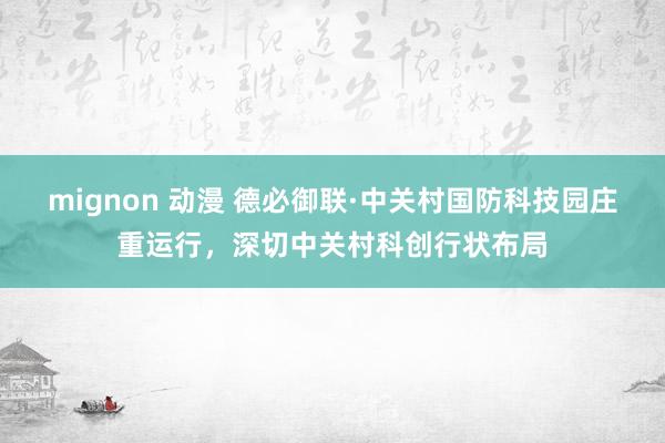 mignon 动漫 德必御联·中关村国防科技园庄重运行，深切中关村科创行状布局