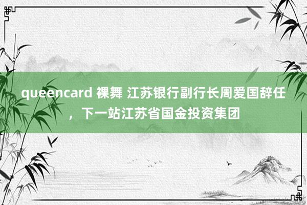 queencard 裸舞 江苏银行副行长周爱国辞任，下一站江苏省国金投资集团