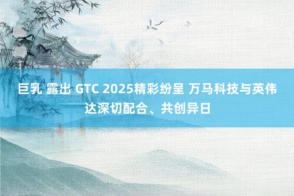 巨乳 露出 GTC 2025精彩纷呈 万马科技与英伟达深切配合、共创异日