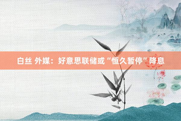 白丝 外媒：好意思联储或“恒久暂停”降息