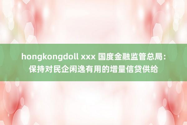 hongkongdoll xxx 国度金融监管总局：保持对民企闲逸有用的增量信贷供给