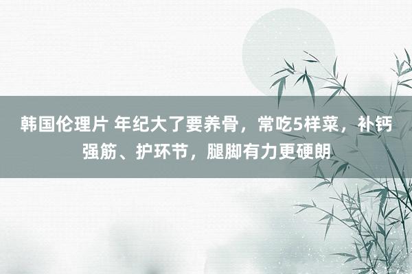 韩国伦理片 年纪大了要养骨，常吃5样菜，补钙强筋、护环节，腿脚有力更硬朗