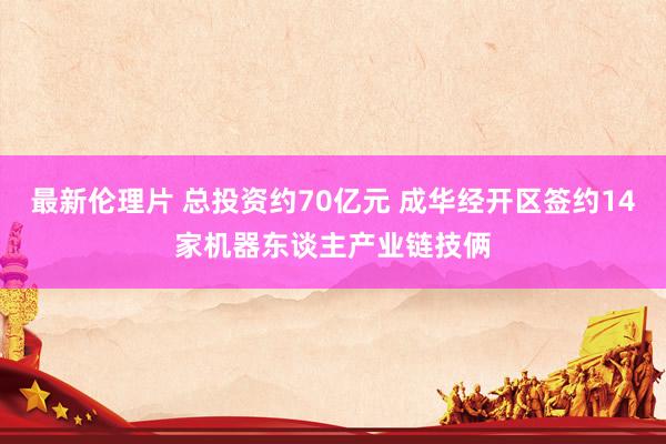 最新伦理片 总投资约70亿元 成华经开区签约14家机器东谈主产业链技俩