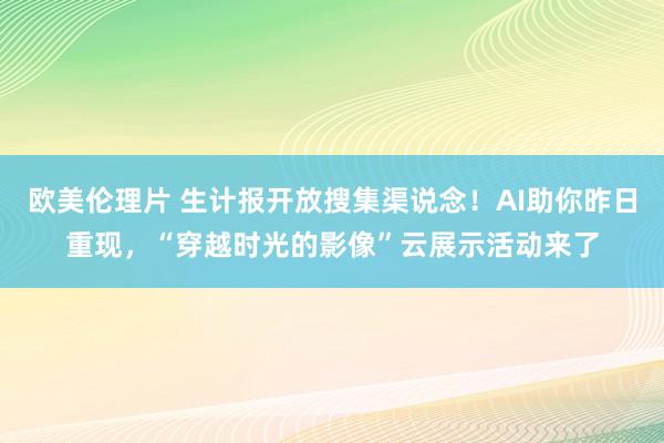 欧美伦理片 生计报开放搜集渠说念！AI助你昨日重现，“穿越时光的影像”云展示活动来了