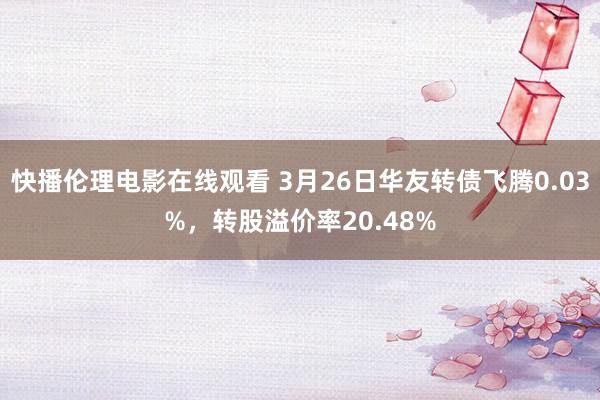 快播伦理电影在线观看 3月26日华友转债飞腾0.03%，转股溢价率20.48%
