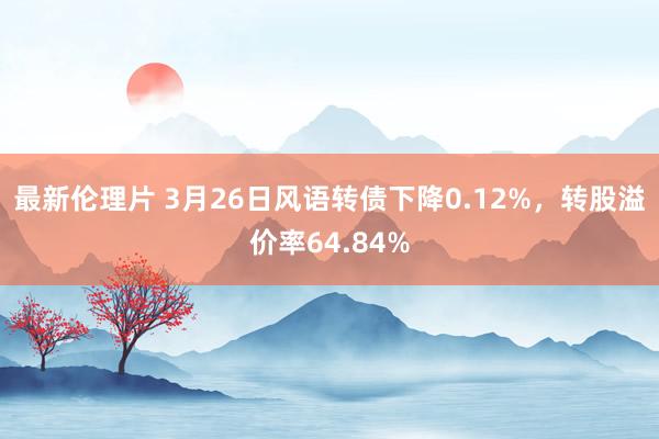 最新伦理片 3月26日风语转债下降0.12%，转股溢价率64.84%