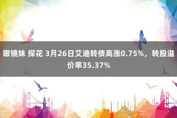 眼镜妹 探花 3月26日艾迪转债高涨0.75%，转股溢价率35.37%