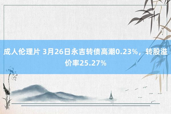 成人伦理片 3月26日永吉转债高潮0.23%，转股溢价率25.27%