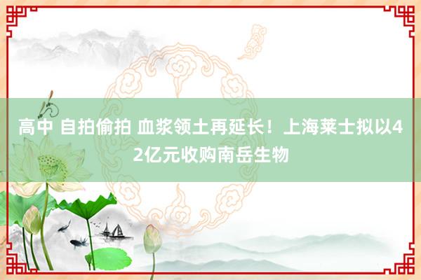 高中 自拍偷拍 血浆领土再延长！上海莱士拟以42亿元收购南岳生物