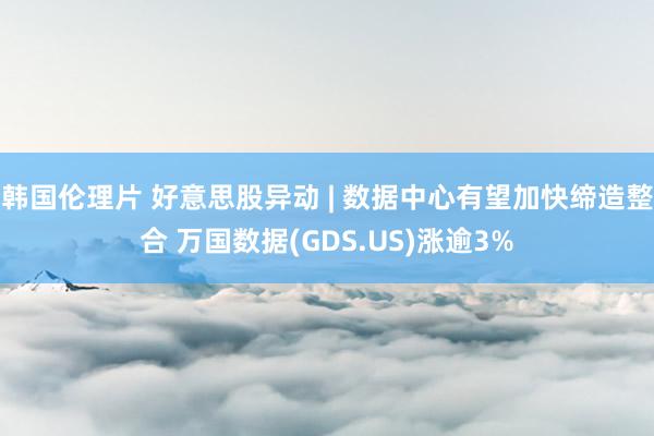 韩国伦理片 好意思股异动 | 数据中心有望加快缔造整合 万国数据(GDS.US)涨逾3%