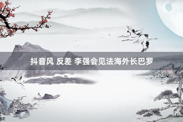 抖音风 反差 李强会见法海外长巴罗