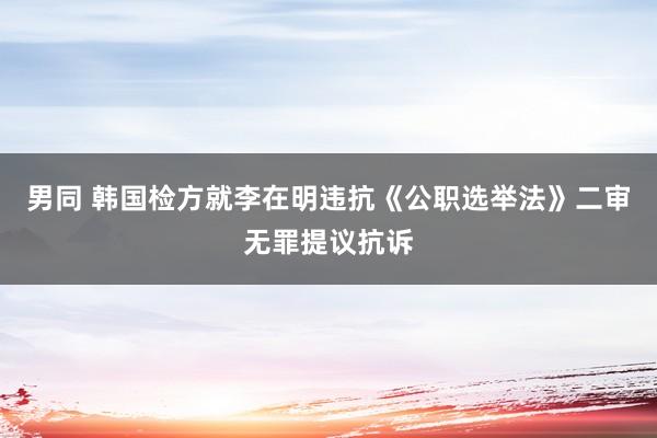 男同 韩国检方就李在明违抗《公职选举法》二审无罪提议抗诉