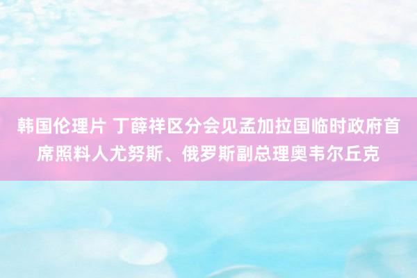 韩国伦理片 丁薛祥区分会见孟加拉国临时政府首席照料人尤努斯、俄罗斯副总理奥韦尔丘克
