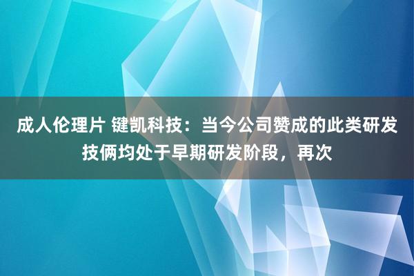 成人伦理片 键凯科技：当今公司赞成的此类研发技俩均处于早期研发阶段，再次