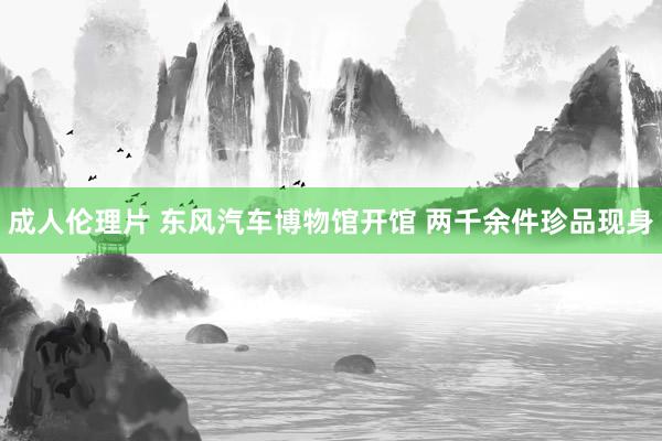 成人伦理片 东风汽车博物馆开馆 两千余件珍品现身