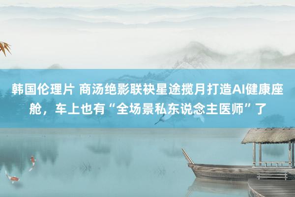 韩国伦理片 商汤绝影联袂星途揽月打造AI健康座舱，车上也有“全场景私东说念主医师”了