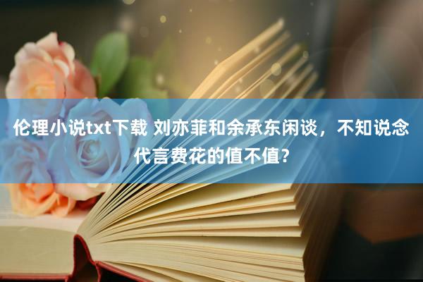 伦理小说txt下载 刘亦菲和余承东闲谈，不知说念代言费花的值不值？