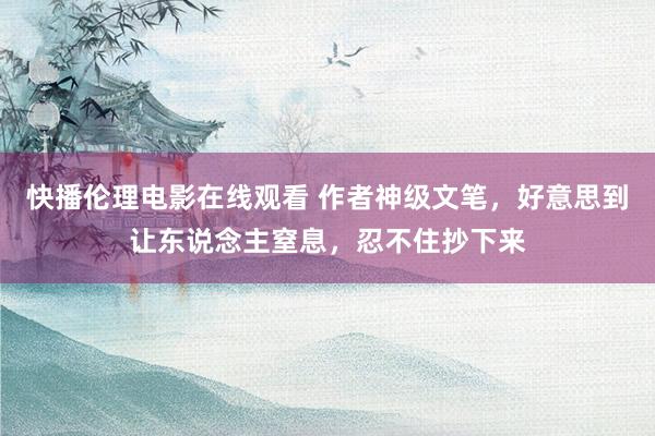 快播伦理电影在线观看 作者神级文笔，好意思到让东说念主窒息，忍不住抄下来
