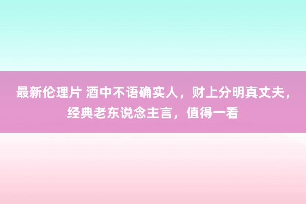最新伦理片 酒中不语确实人，财上分明真丈夫，经典老东说念主言，值得一看