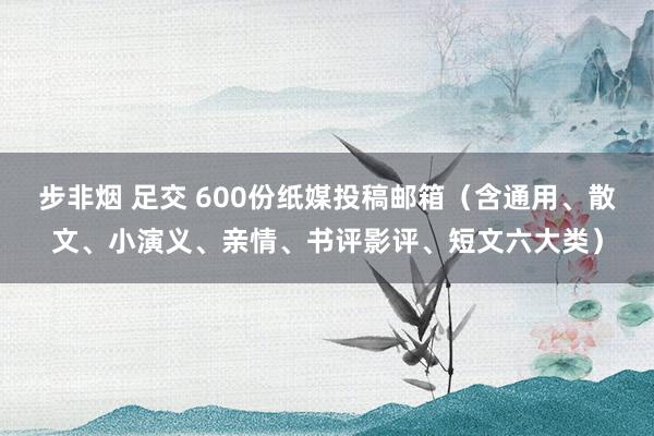 步非烟 足交 600份纸媒投稿邮箱（含通用、散文、小演义、亲情、书评影评、短文六大类）