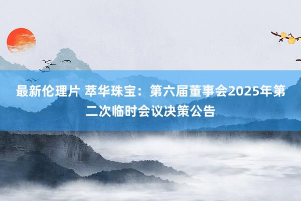 最新伦理片 萃华珠宝：第六届董事会2025年第二次临时会议决策公告