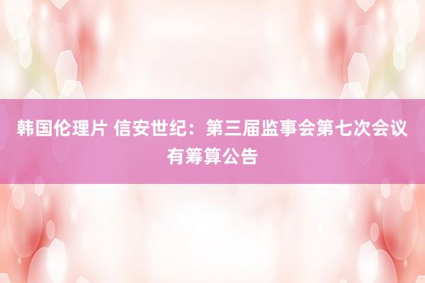 韩国伦理片 信安世纪：第三届监事会第七次会议有筹算公告
