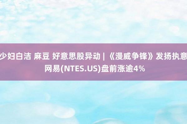 少妇白洁 麻豆 好意思股异动 | 《漫威争锋》发扬执意 网易(NTES.US)盘前涨逾4%
