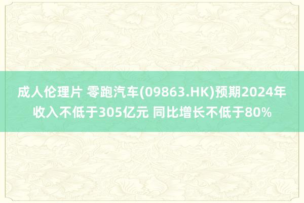 成人伦理片 零跑汽车(09863.HK)预期2024年收入不低于305亿元 同比增长不低于80%