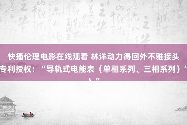 快播伦理电影在线观看 林洋动力得回外不雅接头专利授权：“导轨式电能表（单相系列、三相系列）”
