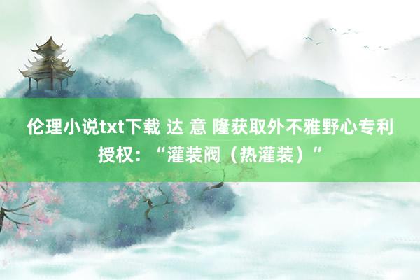 伦理小说txt下载 达 意 隆获取外不雅野心专利授权：“灌装阀（热灌装）”