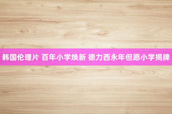 韩国伦理片 百年小学焕新 德力西永年但愿小学揭牌