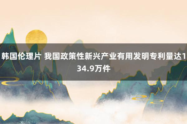 韩国伦理片 我国政策性新兴产业有用发明专利量达134.9万件