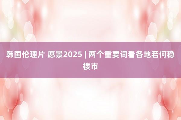 韩国伦理片 愿景2025 | 两个重要词看各地若何稳楼市