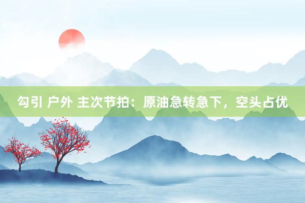 勾引 户外 主次节拍：原油急转急下，空头占优