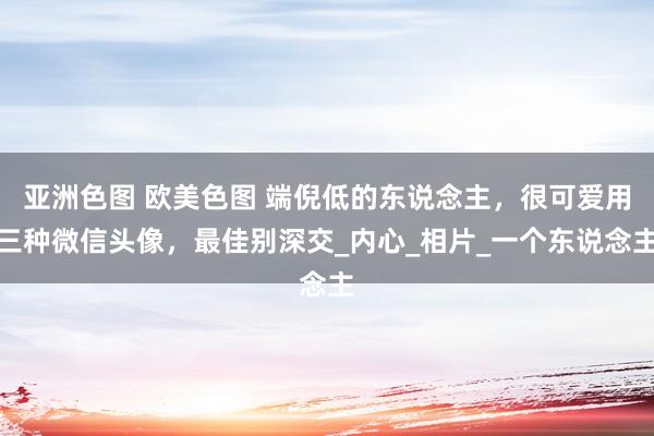 亚洲色图 欧美色图 端倪低的东说念主，很可爱用三种微信头像，最佳别深交_内心_相片_一个东说念主