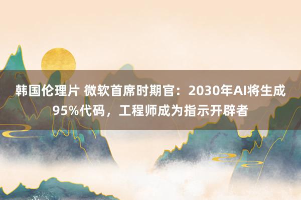 韩国伦理片 微软首席时期官：2030年AI将生成95%代码，工程师成为指示开辟者