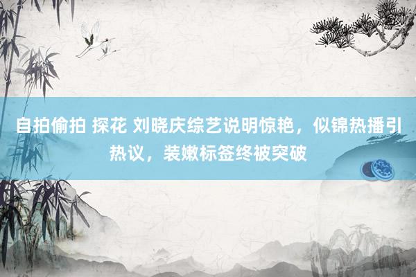 自拍偷拍 探花 刘晓庆综艺说明惊艳，似锦热播引热议，装嫩标签终被突破